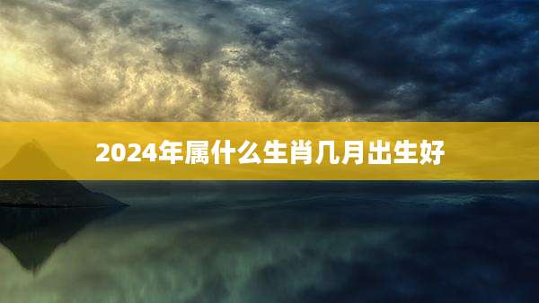 2024年属什么生肖几月出生好