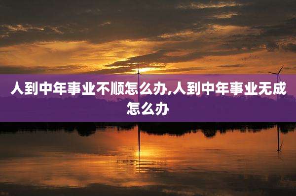 人到中年事业不顺怎么办,人到中年事业无成怎么办