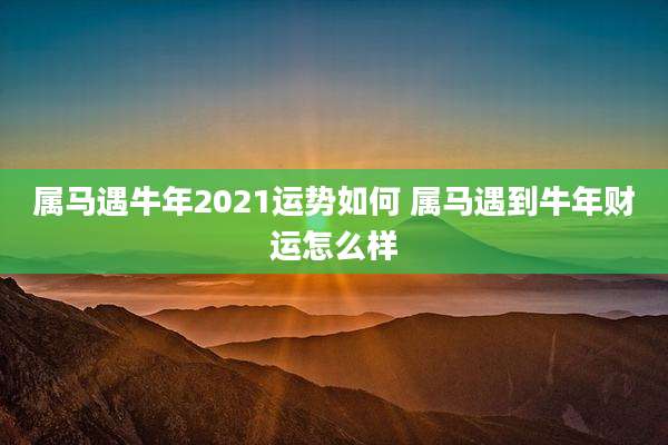 属马遇牛年2021运势如何 属马遇到牛年财运怎么样