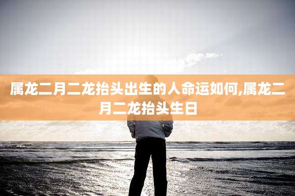 属龙二月二龙抬头出生的人命运如何,属龙二月二龙抬头生日