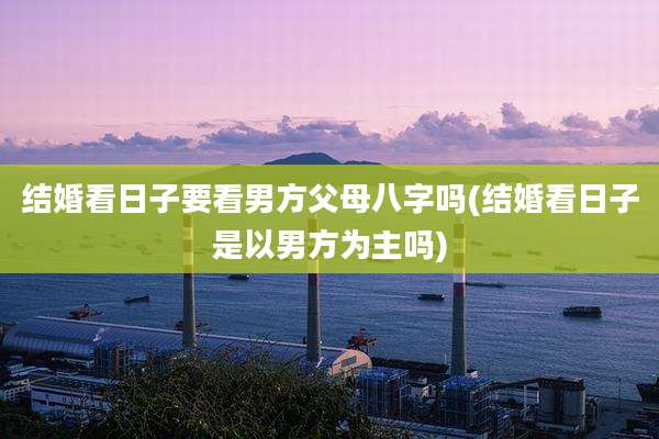 结婚看日子要看男方父母八字吗(结婚看日子是以男方为主吗)
