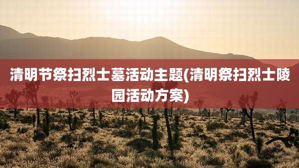 清明节祭扫烈士墓活动主题(清明祭扫烈士陵园活动方案)