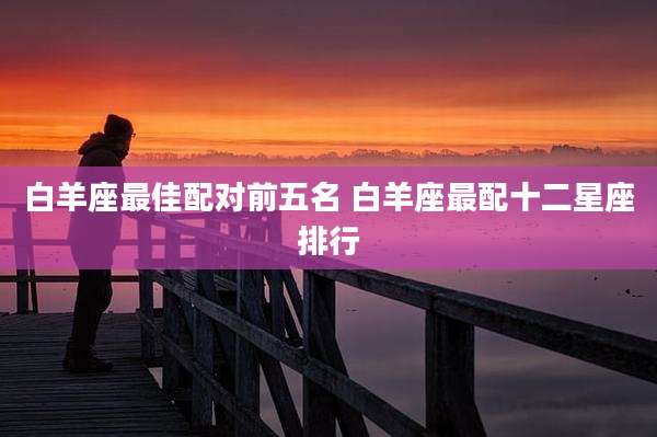白羊座最佳配对前五名 白羊座最配十二星座排行