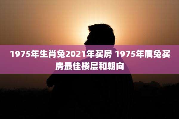 1975年生肖兔2021年买房 1975年属兔买房最佳楼层和朝向