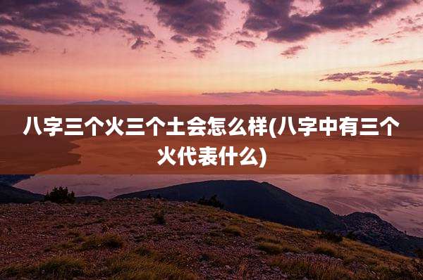 八字三个火三个土会怎么样(八字中有三个火代表什么)
