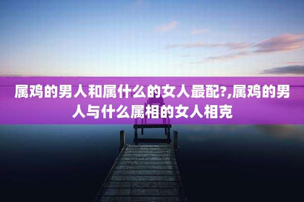 属鸡的男人和属什么的女人最配?,属鸡的男人与什么属相的女人相克