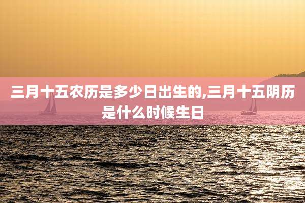 三月十五农历是多少日出生的,三月十五阴历是什么时候生日