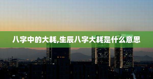 八字中的大耗,生辰八字大耗是什么意思