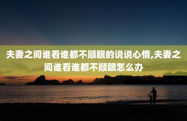 夫妻之间谁看谁都不顺眼的说说心情,夫妻之间谁看谁都不顺眼怎么办