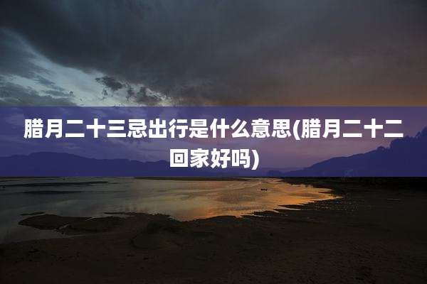 腊月二十三忌出行是什么意思(腊月二十二回家好吗)
