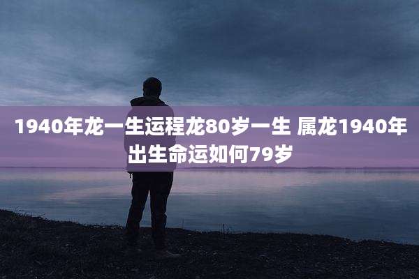 1940年龙一生运程龙80岁一生 属龙1940年出生命运如何79岁
