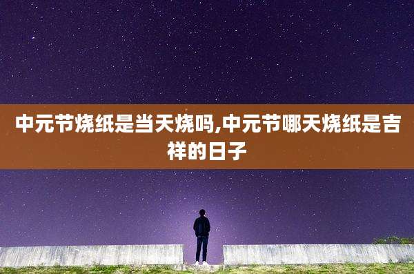 中元节烧纸是当天烧吗,中元节哪天烧纸是吉祥的日子