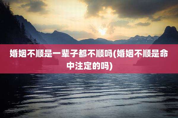 婚姻不顺是一辈子都不顺吗(婚姻不顺是命中注定的吗)