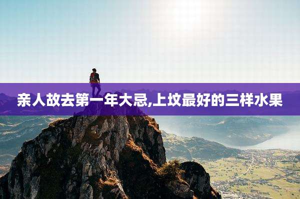 亲人故去第一年大忌,上坟最好的三样水果