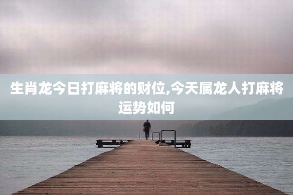 生肖龙今日打麻将的财位,今天属龙人打麻将运势如何