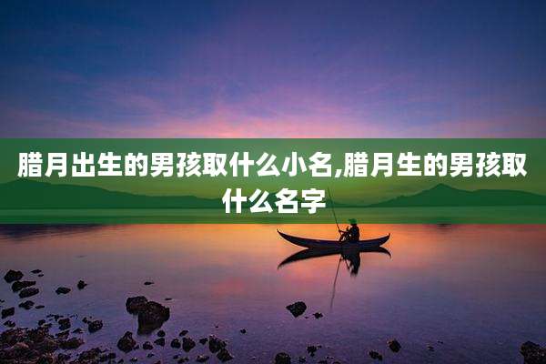 腊月出生的男孩取什么小名,腊月生的男孩取什么名字