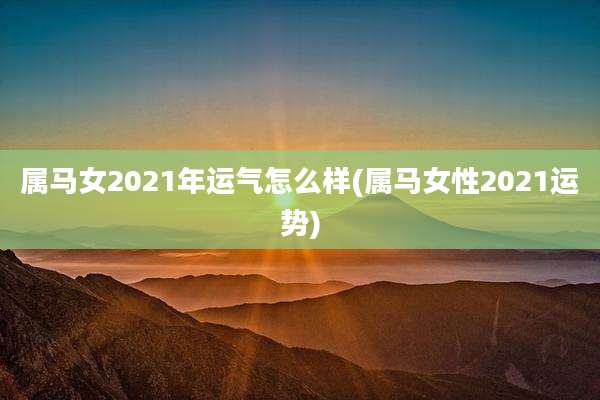 属马女2021年运气怎么样(属马女性2021运势)