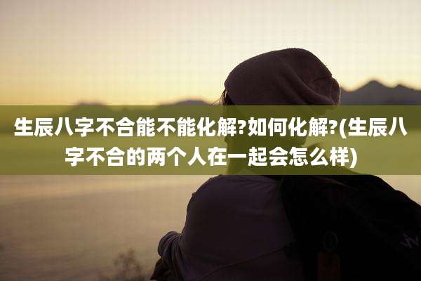 生辰八字不合能不能化解?如何化解?(生辰八字不合的两个人在一起会怎么样)