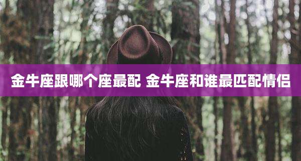 金牛座跟哪个座最配 金牛座和谁最匹配情侣