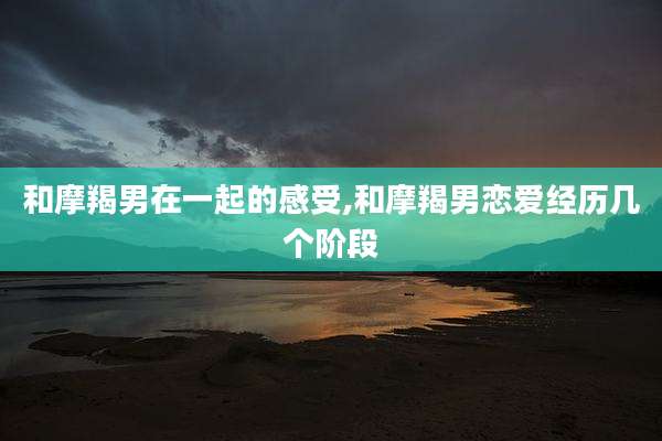 和摩羯男在一起的感受,和摩羯男恋爱经历几个阶段