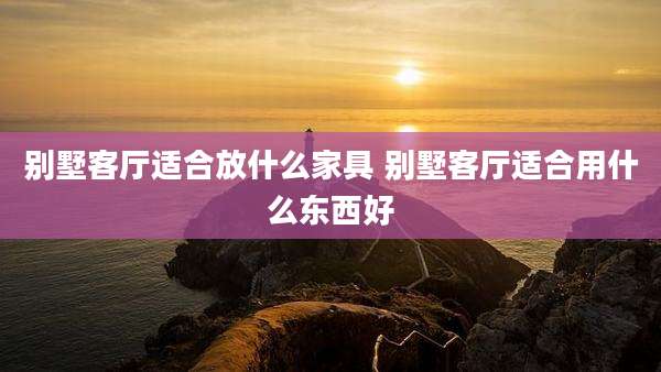 别墅客厅适合放什么家具 别墅客厅适合用什么东西好