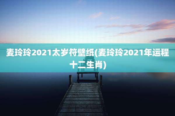 麦玲玲2021太岁符壁纸(麦玲玲2021年运程十二生肖)