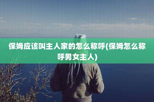 保姆应该叫主人家的怎么称呼(保姆怎么称呼男女主人)