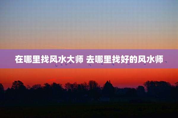 在哪里找风水大师 去哪里找好的风水师