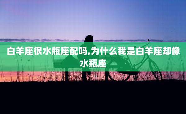 白羊座很水瓶座配吗,为什么我是白羊座却像水瓶座