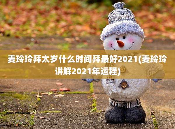 麦玲玲拜太岁什么时间拜最好2021(麦玲玲讲解2021年运程)
