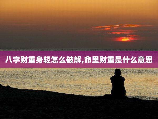 八字财重身轻怎么破解,命里财重是什么意思