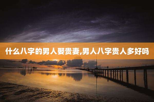 什么八字的男人娶贵妻,男人八字贵人多好吗