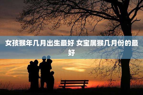 女孩猴年几月出生最好 女宝属猴几月份的最好