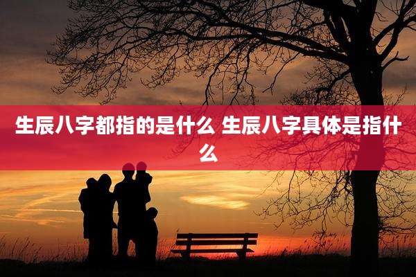 生辰八字都指的是什么 生辰八字具体是指什么
