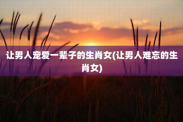 让男人宠爱一辈子的生肖女(让男人难忘的生肖女)