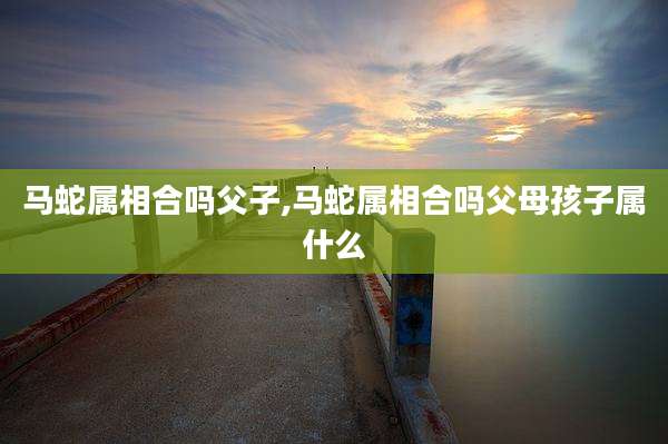 马蛇属相合吗父子,马蛇属相合吗父母孩子属什么