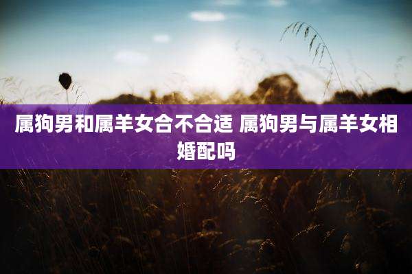 属狗男和属羊女合不合适 属狗男与属羊女相婚配吗