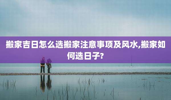 搬家吉日怎么选搬家注意事项及风水,搬家如何选日子?
