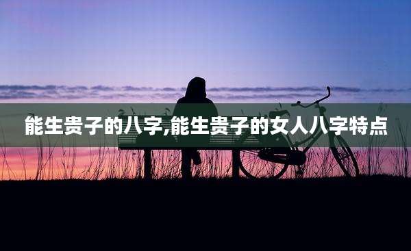 能生贵子的八字,能生贵子的女人八字特点