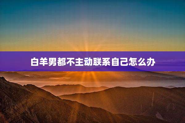白羊男都不主动联系自己怎么办