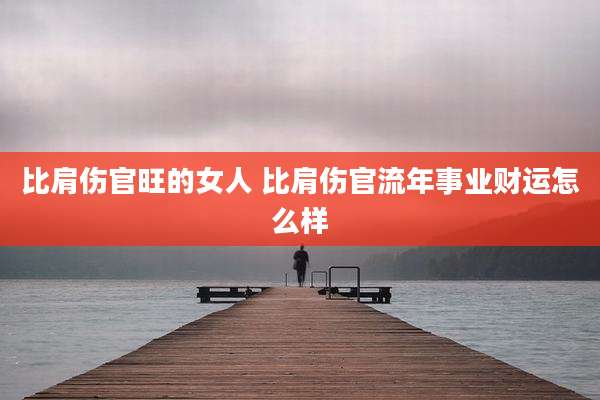比肩伤官旺的女人 比肩伤官流年事业财运怎么样