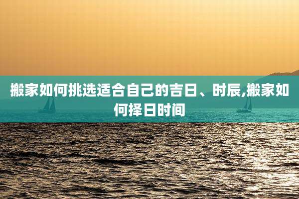 搬家如何挑选适合自己的吉日、时辰,搬家如何择日时间