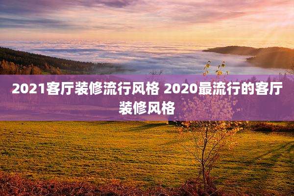 2021客厅装修流行风格 2020最流行的客厅装修风格