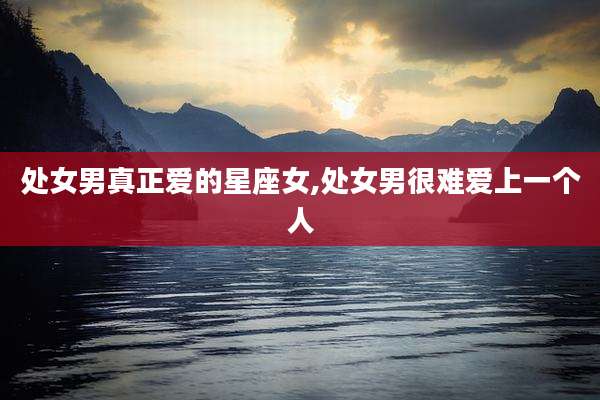 处女男真正爱的星座女,处女男很难爱上一个人