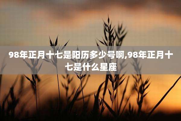 98年正月十七是阳历多少号啊,98年正月十七是什么星座