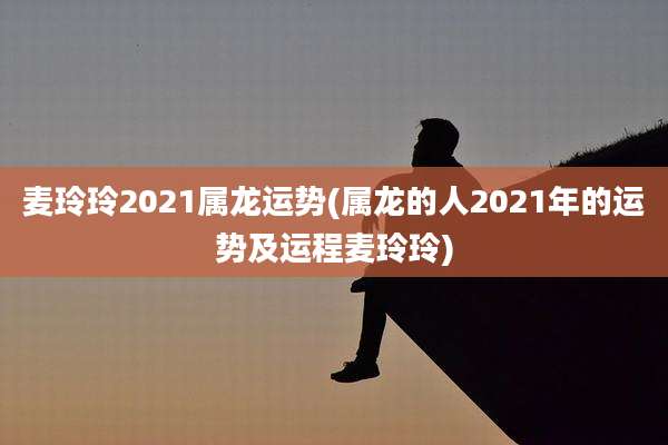 麦玲玲2021属龙运势(属龙的人2021年的运势及运程麦玲玲)