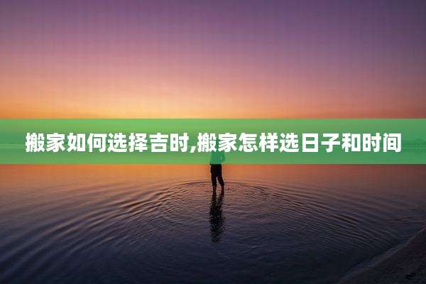 搬家如何选择吉时,搬家怎样选日子和时间