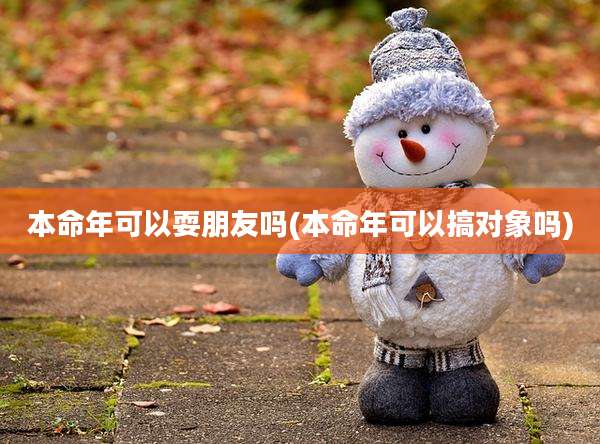 本命年可以耍朋友吗(本命年可以搞对象吗)