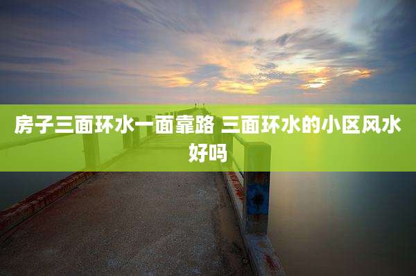 房子三面环水一面靠路 三面环水的小区风水好吗