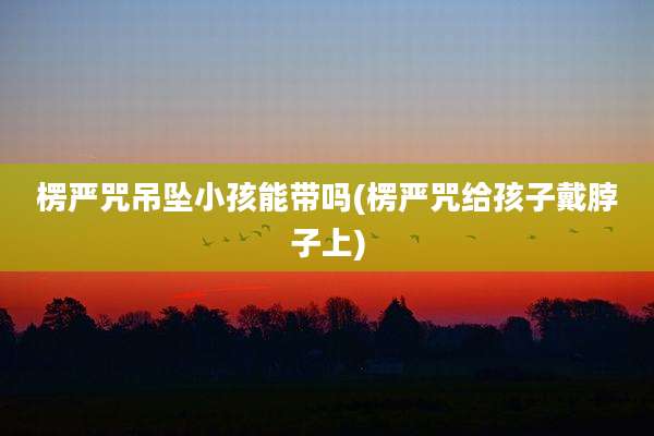 楞严咒吊坠小孩能带吗(楞严咒给孩子戴脖子上)